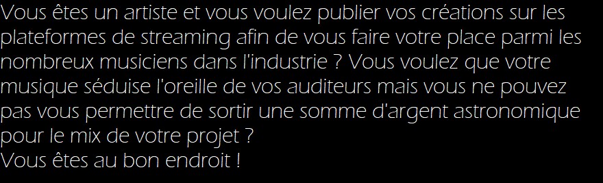 Vous êtes un artiste et vous voulez publier vos créations sur les plateformes de streaming afin de vous faire votre place parmi les nombreux musiciens dans l'industrie ? Vous voulez que votre musique séduise l'oreille de vos auditeurs mais vous ne pouvez pas vous permettre de sortir une somme d'argent astronomique pour le mix de votre projet ? 

Vous êtes au bon endroit !
